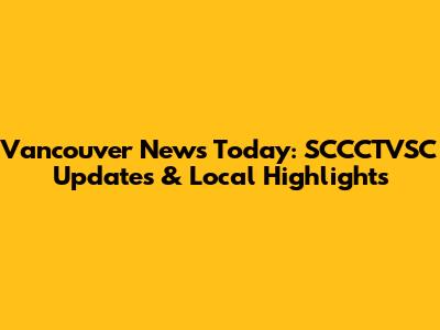 Vancouver News Today: SCCCTVSC Updates & Local Highlights
