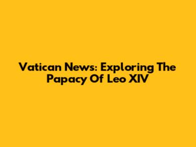 Vatican News: Exploring The Papacy Of Leo XIV
