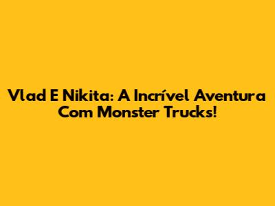 Vlad E Nikita: A Incrível Aventura Com Monster Trucks!