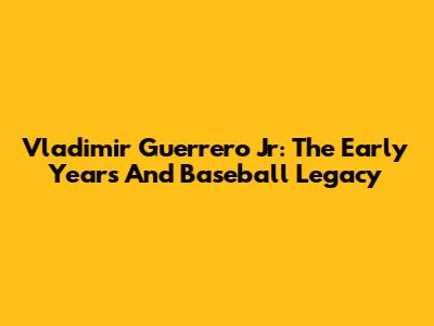 Vladimir Guerrero Jr: The Early Years And Baseball Legacy