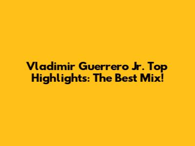 Vladimir Guerrero Jr. Top Highlights: The Best Mix!