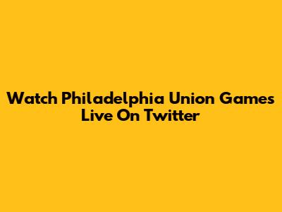 Watch Philadelphia Union Games Live On Twitter