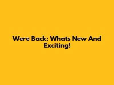 We're Back: What's New And Exciting!