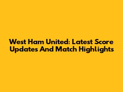 West Ham United: Latest Score Updates And Match Highlights