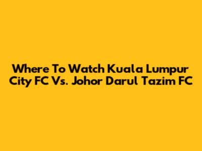Where To Watch Kuala Lumpur City FC Vs. Johor Darul Ta'zim FC