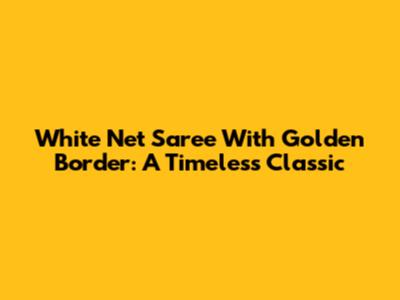 White Net Saree With Golden Border: A Timeless Classic