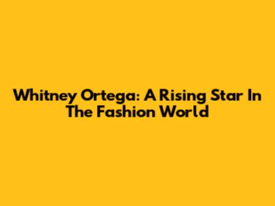 Whitney Ortega: A Rising Star In The Fashion World