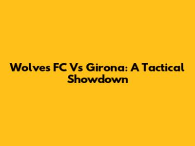 Wolves FC Vs Girona: A Tactical Showdown