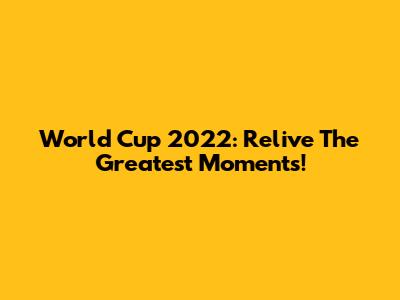World Cup 2022: Relive The Greatest Moments!