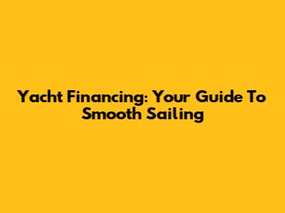 Yacht Financing: Your Guide To Smooth Sailing