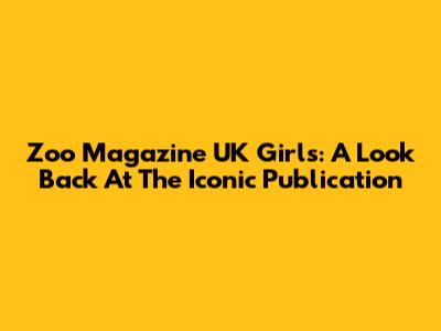 Zoo Magazine UK Girls: A Look Back At The Iconic Publication